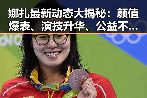 娜扎最新动态大揭秘:颜值爆表、演技升华、公益不停歇!✨