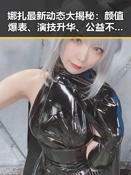 娜扎最新动态大揭秘:颜值爆表、演技升华、公益不停歇!✨