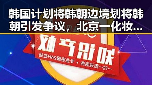 韩国计划将韩朝边境划将韩朝引发争议，北京一化妆师恶意调包退货事件揭示行业乱象