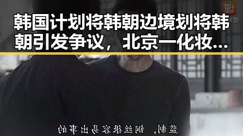 韩国计划将韩朝边境划将韩朝引发争议，北京一化妆师恶意调包退货事件揭示行业乱象