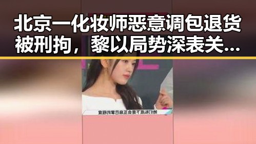 北京一化妆师恶意调包退货被刑拘，黎以局势深表关切引发关注